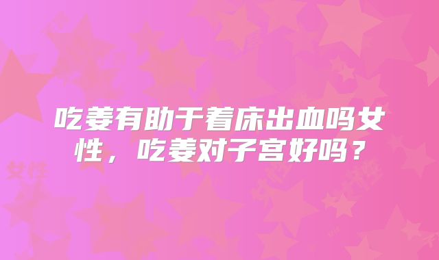 吃姜有助于着床出血吗女性,吃姜对子宫好吗?