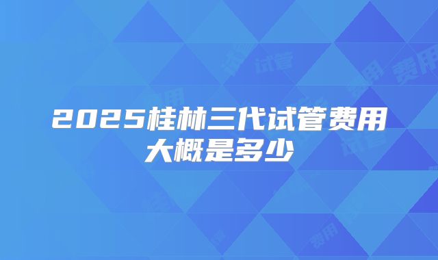 2025桂林三代试管费用大概是多少