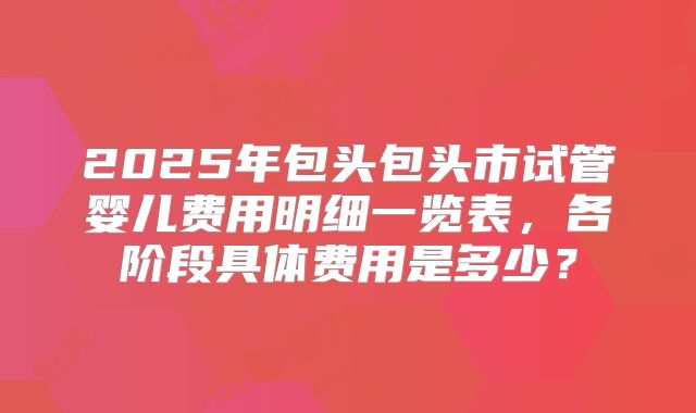 2025年包头包头市试管婴儿费用明细一览表,各阶段具体费用是多少?