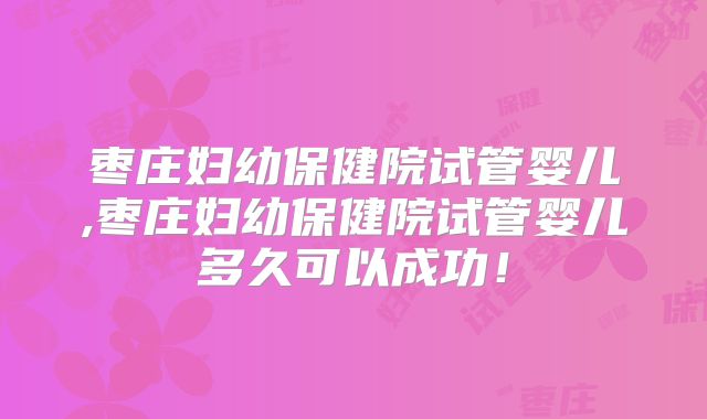 枣庄妇幼保健院试管婴儿,枣庄妇幼保健院试管婴儿多久可以成功!