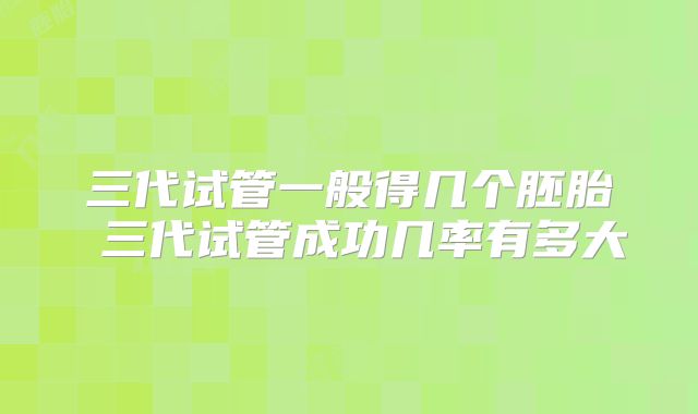 三代试管一般得几个胚胎 三代试管成功几率有多大