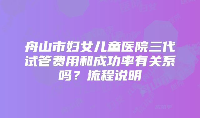 舟山市妇女儿童医院三代试管费用和成功率有关系吗？流程说明