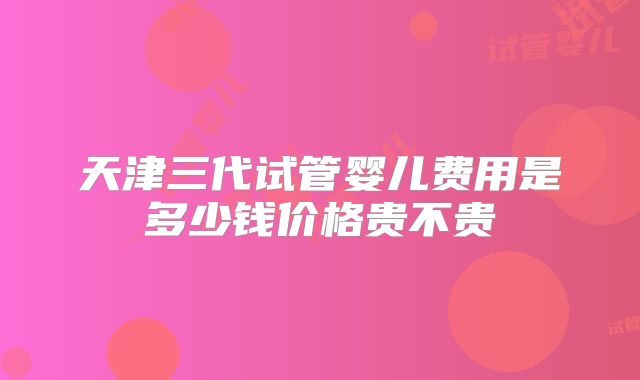 天津三代试管婴儿费用是多少钱价格贵不贵