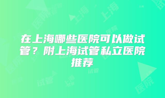 在上海哪些医院可以做试管？附上海试管私立医院推荐