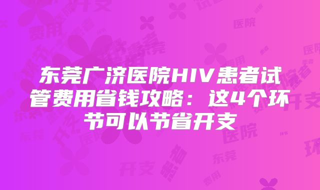 东莞广济医院HIV患者试管费用省钱攻略：这4个环节可以节省开支