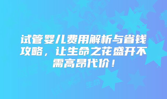 试管婴儿费用解析与省钱攻略，让生命之花盛开不需高昂代价！