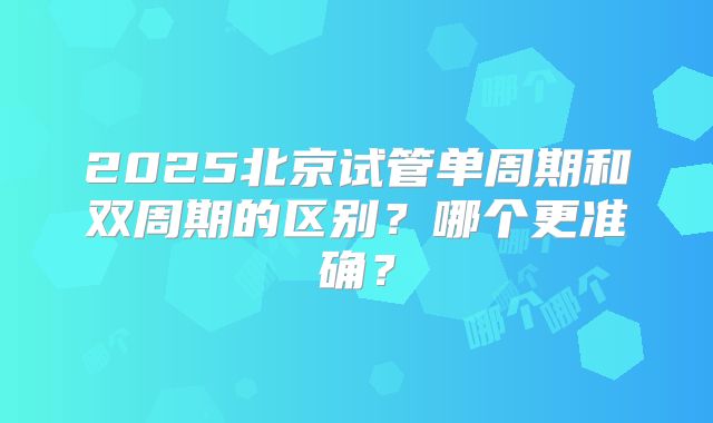 2025北京试管单周期和双周期的区别？哪个更准确？