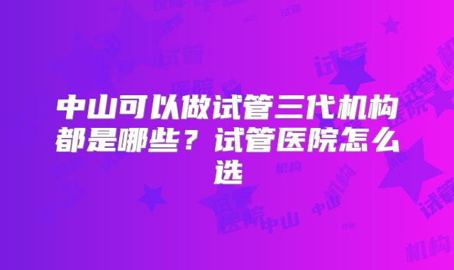 中山可以做试管三代机构都是哪些？试管医院怎么选