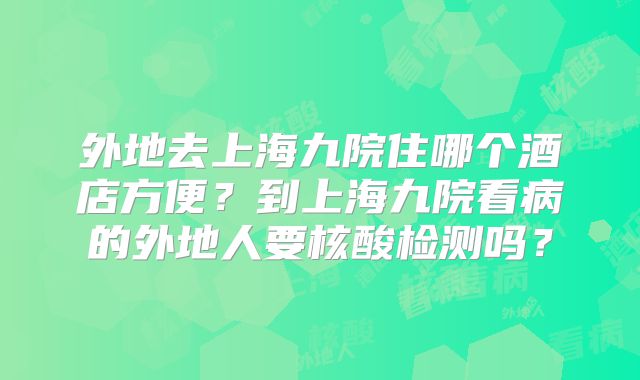 外地去上海九院住哪个酒店方便?到上海九院看病的外地人要核酸检测吗?
