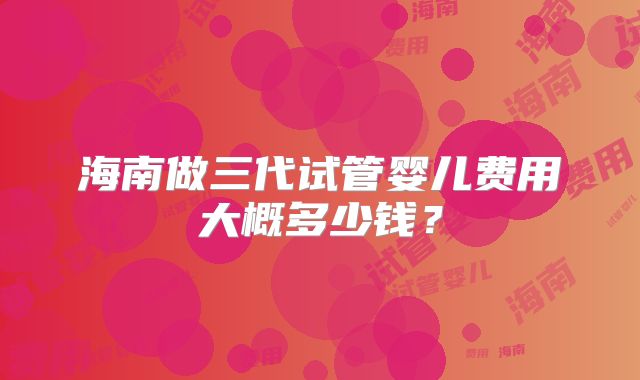 海南做三代试管婴儿费用大概多少钱?