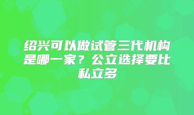 绍兴可以做试管三代机构是哪一家？公立选择要比私立多