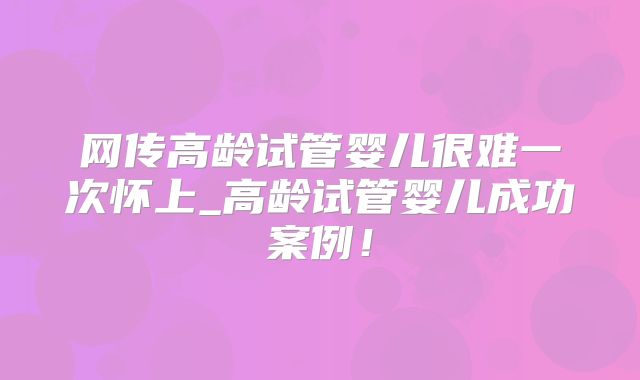 网传高龄试管婴儿很难一次怀上_高龄试管婴儿成功案例!