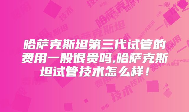 哈萨克斯坦第三代试管的费用一般很贵吗,哈萨克斯坦试管技术怎么样！
