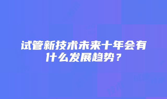 试管新技术未来十年会有什么发展趋势？
