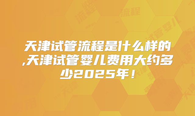 天津试管流程是什么样的,天津试管婴儿费用大约多少2025年！