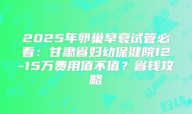 2025年卵巢早衰试管必看：甘肃省妇幼保健院12-15万费用值不值？省钱攻略