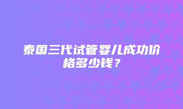 泰国三代试管婴儿成功价格多少钱？