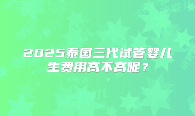 2025泰国三代试管婴儿生费用高不高呢?