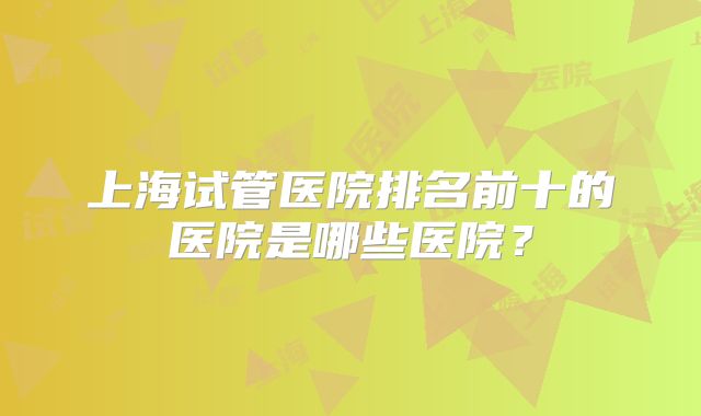 上海试管医院排名前十的医院是哪些医院？