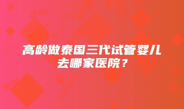 高龄做泰国三代试管婴儿去哪家医院？
