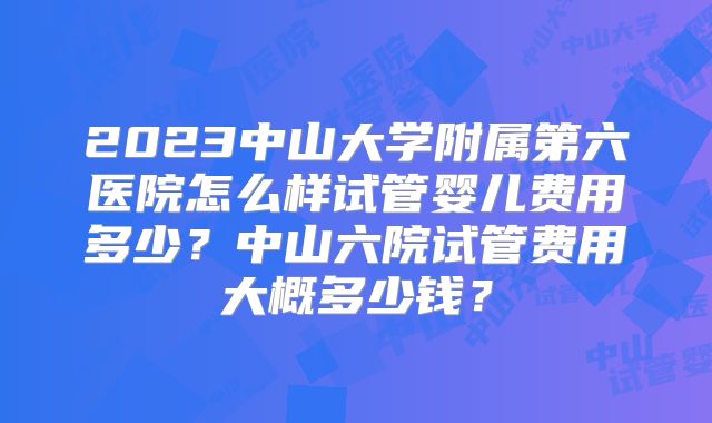 2023中山大学附属第六医院怎么样试管婴儿费用多少？中山六院试管费用大概多少钱？