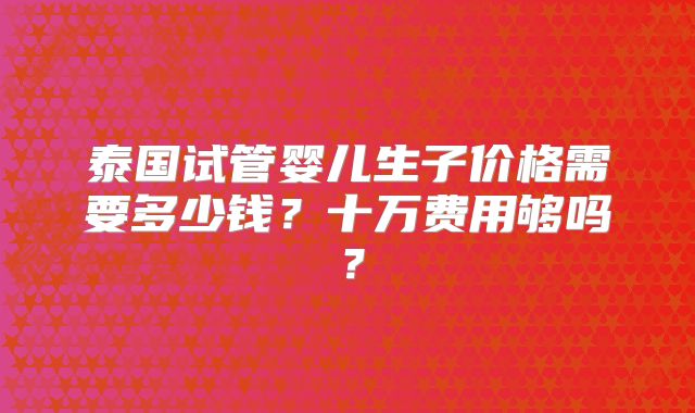 泰国试管婴儿生子价格需要多少钱?十万费用够吗?
