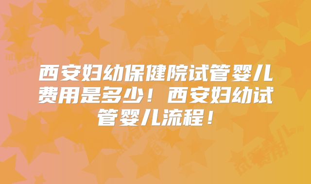 西安妇幼保健院试管婴儿费用是多少！西安妇幼试管婴儿流程！
