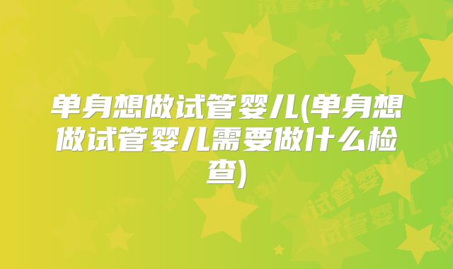 单身想做试管婴儿(单身想做试管婴儿需要做什么检查)