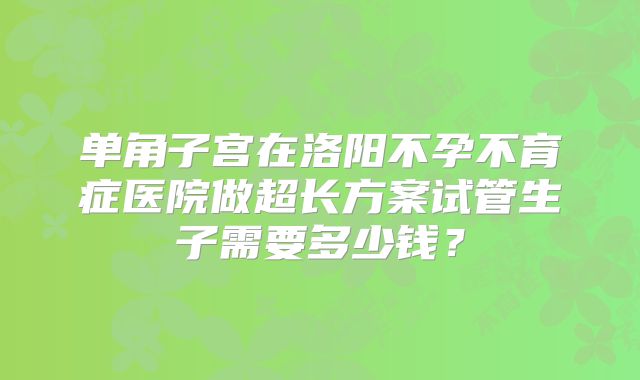 单角子宫在洛阳不孕不育症医院做超长方案试管生子需要多少钱？
