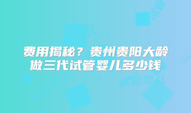 费用揭秘？贵州贵阳大龄做三代试管婴儿多少钱