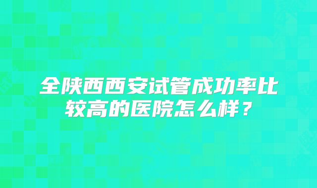全陕西西安试管成功率比较高的医院怎么样?