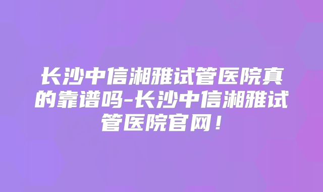 长沙中信湘雅试管医院真的靠谱吗-长沙中信湘雅试管医院官网!