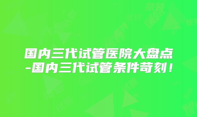 国内三代试管医院大盘点-国内三代试管条件苛刻！