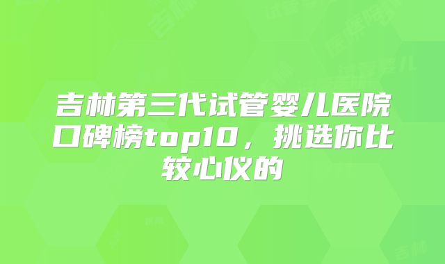 吉林第三代试管婴儿医院口碑榜top10，挑选你比较心仪的