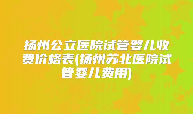 扬州公立医院试管婴儿收费价格表(扬州苏北医院试管婴儿费用)