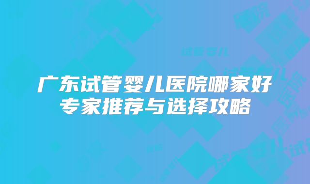 广东试管婴儿医院哪家好专家推荐与选择攻略