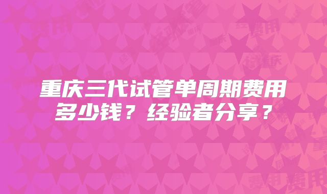 重庆三代试管单周期费用多少钱？经验者分享？