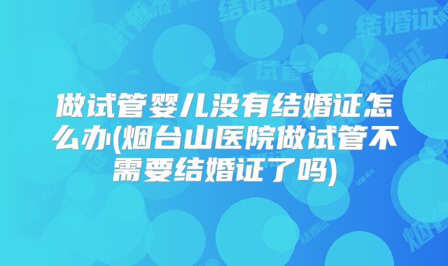 做试管婴儿没有结婚证怎么办(烟台山医院做试管不需要结婚证了吗)