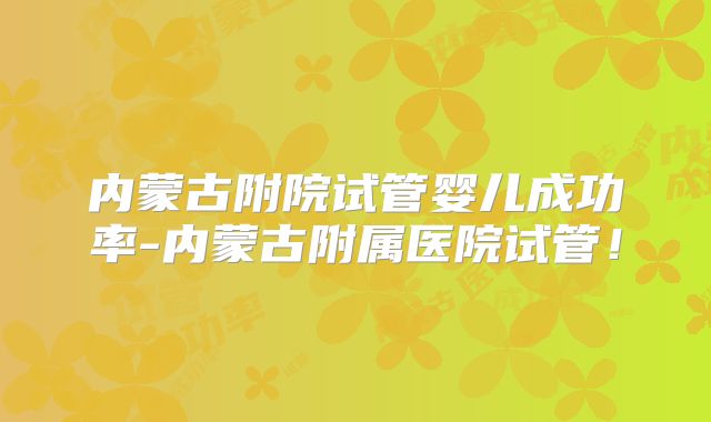 内蒙古附院试管婴儿成功率-内蒙古附属医院试管!