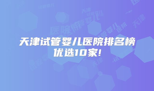 天津试管婴儿医院排名榜优选10家!