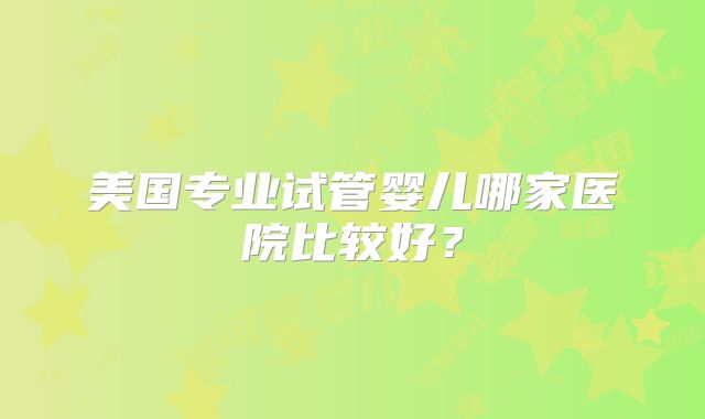 美国专业试管婴儿哪家医院比较好？
