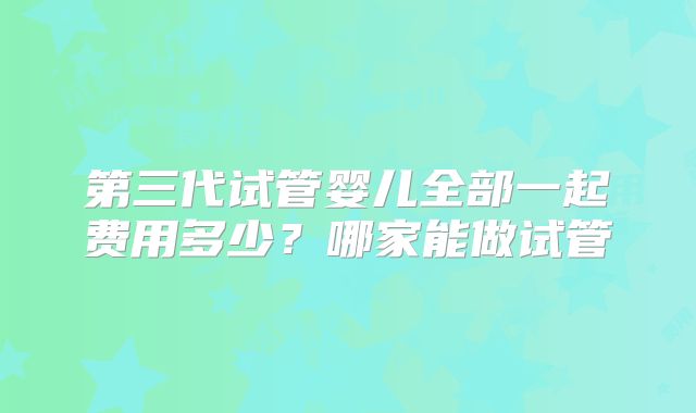 第三代试管婴儿全部一起费用多少？哪家能做试管