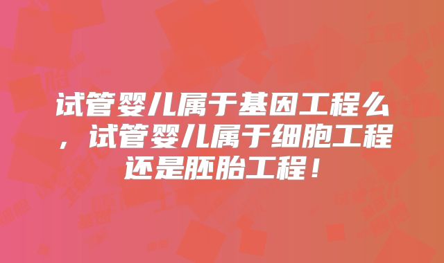 试管婴儿属于基因工程么,试管婴儿属于细胞工程还是胚胎工程!