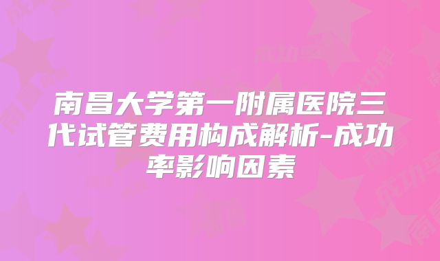 南昌大学第一附属医院三代试管费用构成解析-成功率影响因素