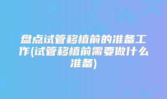 盘点试管移植前的准备工作(试管移植前需要做什么准备)