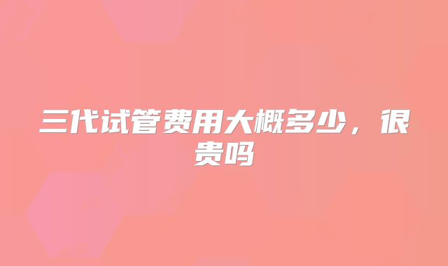 三代试管费用大概多少，很贵吗