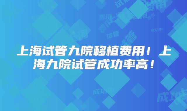上海试管九院移植费用!上海九院试管成功率高!