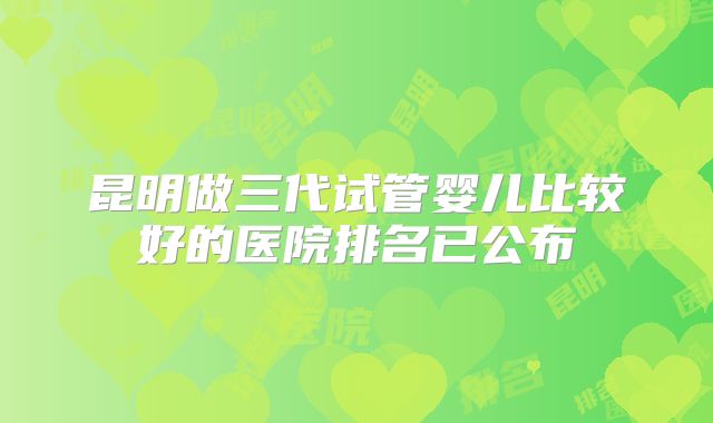 昆明做三代试管婴儿比较好的医院排名已公布