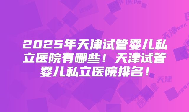2025年天津试管婴儿私立医院有哪些！天津试管婴儿私立医院排名！