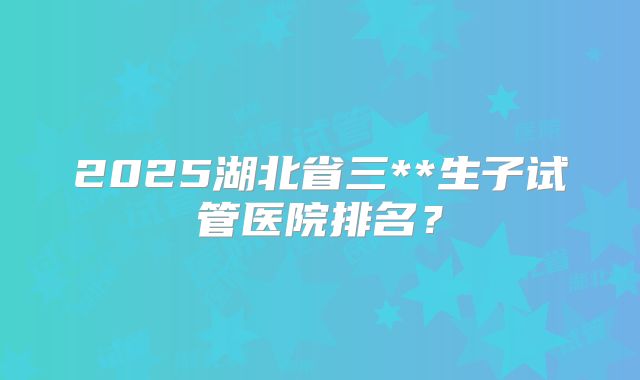 2025湖北省三**生子试管医院排名？